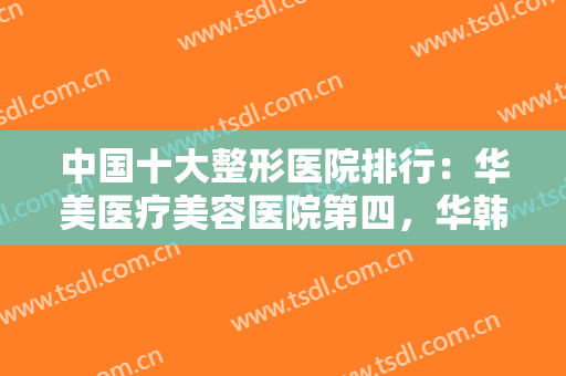 中国十大整形医院排行：华美医疗美容医院第四，华韩医疗美容中心第三