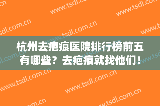 杭州去疤痕医院排行榜前五有哪些？去疤痕就找他们！(杭州去除疤痕最好的医院)