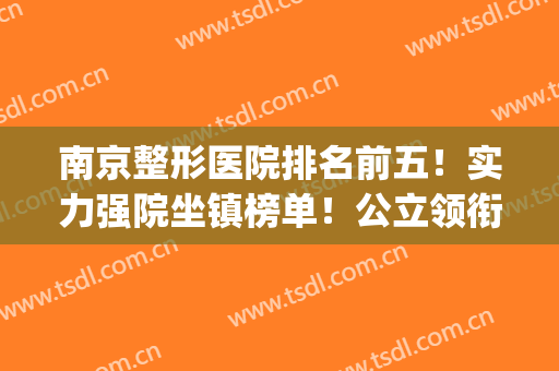 南京整形医院排名前五！实力强院坐镇榜单！公立领衔榜首私立紧跟(南京最权威最大的整形医院)