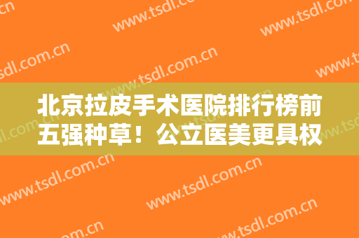 北京拉皮手术医院排行榜前五强种草！公立医美更具权威性！价格表出炉