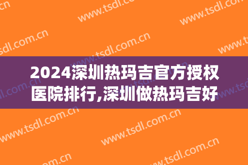 2024深圳热玛吉官方授权医院排行,深圳做热玛吉好的机构有哪些?(深圳五代热玛吉官网认证医院)