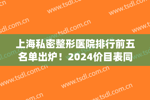 上海私密整形医院排行前五名单出炉！2024价目表同步上线_女生必看！(上海十大私立整形医院排名)