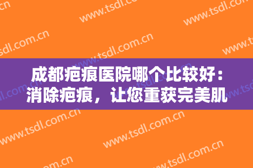 成都疤痕医院哪个比较好：消除疤痕，让您重获完美肌肤，不妨来试试吧