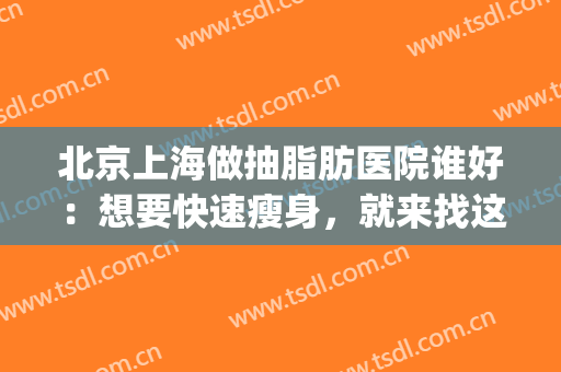 北京上海做抽脂肪医院谁好：想要快速瘦身，就来找这些医院帮忙！(上海哪家医院抽脂手术好)
