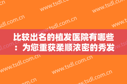 比较出名的植发医院有哪些：为您重获柔顺浓密的秀发助力，不妨一起来看看吧！