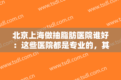北京上海做抽脂肪医院谁好：这些医院都是专业的，其中有你中意的那家吗