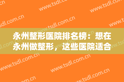 永州整形医院排名榜：想在永州做整形，这些医院适合你！(永州新唯美整形医院)