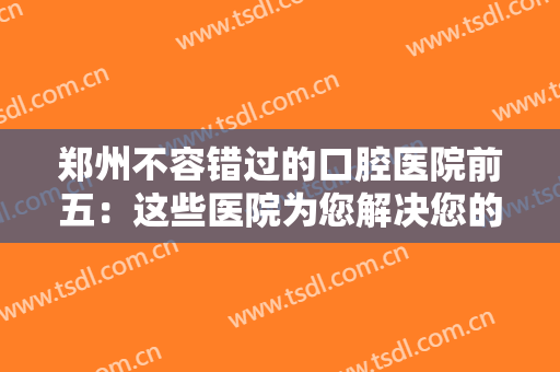 郑州不容错过的口腔医院前五：这些医院为您解决您的口腔问题，不用再担心！