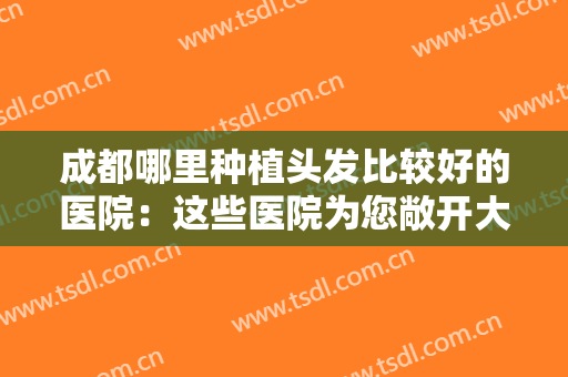 成都哪里种植头发比较好的医院：这些医院为您敞开大门，一起来看看吧！