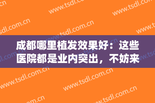 成都哪里植发效果好：这些医院都是业内突出，不妨来看看吧！(成都哪个医院可以植发)