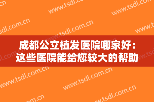 成都公立植发医院哪家好：这些医院能给您较大的帮助，为您保驾护航！