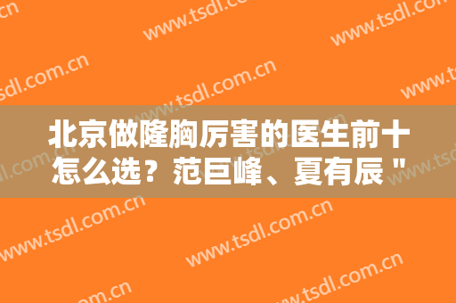 北京做隆胸厉害的医生前十怎么选？范巨峰、夏有辰＂三甲＂医生推荐