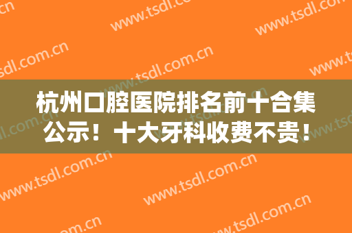 杭州口腔医院排名前十合集公示！十大牙科收费不贵！正畸价格表出炉(杭州市口腔医院整牙多少钱)