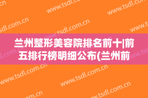 兰州整形美容院排名前十|前五排行榜明细公布(兰州前10名整形医院)