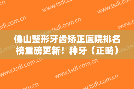 佛山整形牙齿矫正医院排名榜重磅更新！种牙（正畸）看这几家就够了(佛山牙齿矫正便宜的牙科)