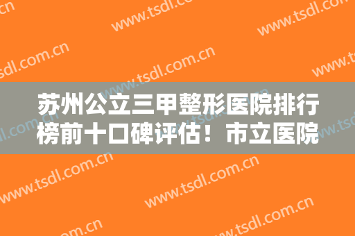 苏州公立三甲整形医院排行榜前十口碑评估！市立医院、二附院锁定前三！