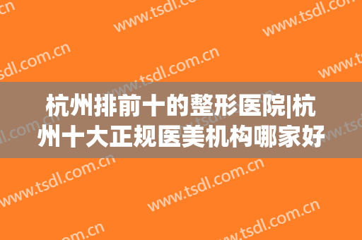 杭州排前十的整形医院|杭州十大正规医美机构哪家好?(杭州最好的整形3家医院)
