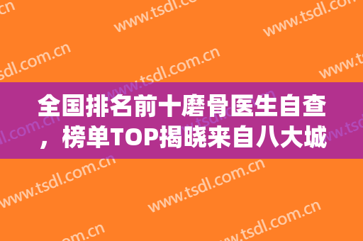 全国排名前十磨骨医生自查，榜单TOP揭晓来自八大城市的专家和大咖！(全国磨骨最好的医院)