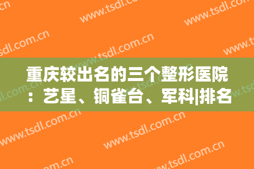 重庆较出名的三个整形医院：艺星、铜雀台、军科|排名也在前十中(重庆市铜雀台整形医院怎么样)