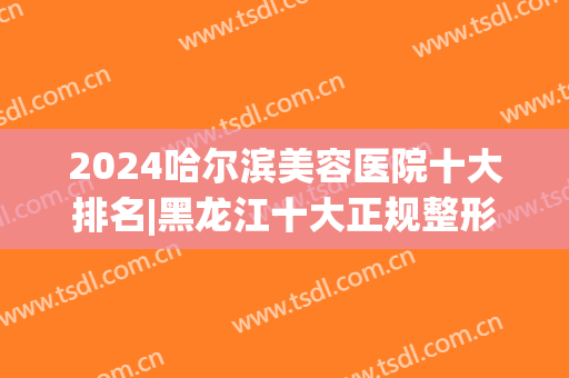 2024哈尔滨美容医院十大排名|黑龙江十大正规整形医院排行榜(哈尔滨排名前十整形医院)
