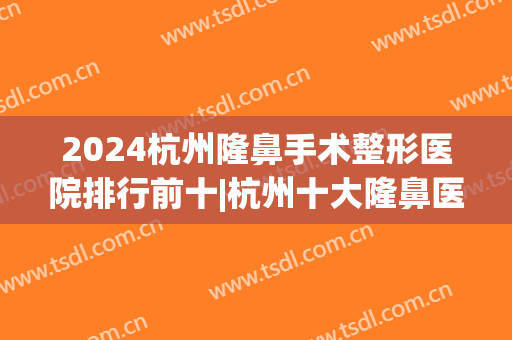 2024杭州隆鼻手术整形医院排行前十|杭州十大隆鼻医院排名(杭州隆鼻三甲医院)