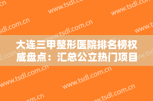 大连三甲整形医院排名榜权威盘点：汇总公立热门项目价格表明细，推荐收藏