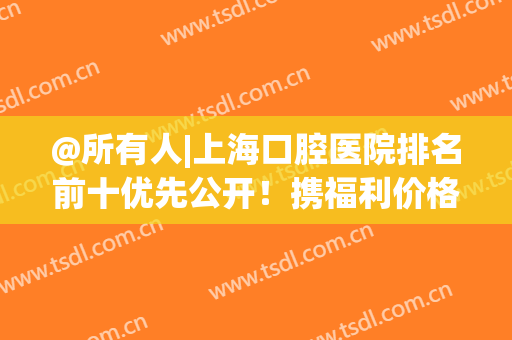 @所有人|上海口腔医院排名前十优先公开！携福利价格！开抢！(上海最佳口腔医院)