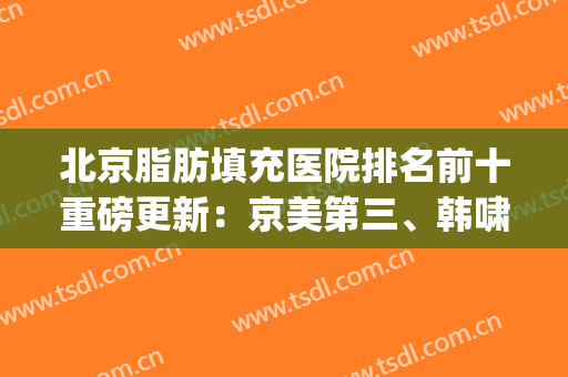 北京脂肪填充医院排名前十重磅更新：京美第三、韩啸锁定榜一(北京脂肪填充专家)