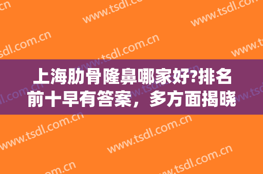 上海肋骨隆鼻哪家好?排名前十早有答案，多方面揭晓出炉！(上海肋软骨隆鼻哪家医院好)