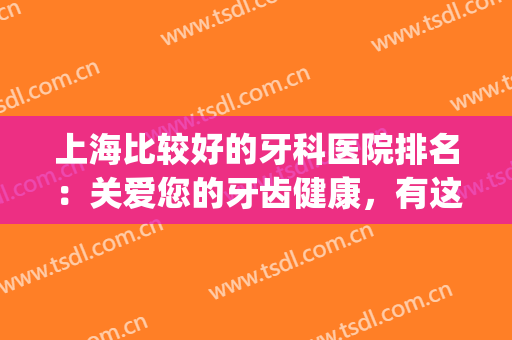 上海比较好的牙科医院排名：关爱您的牙齿健康，有这些医院很专业！(上海牙科医院那家好)