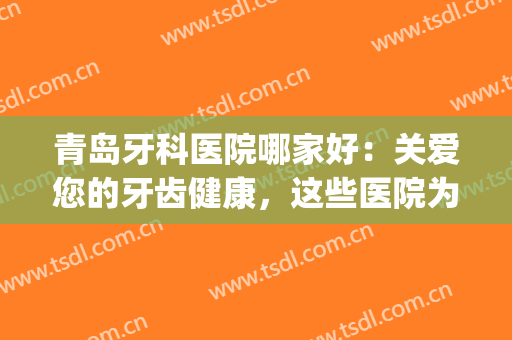 青岛牙科医院哪家好：关爱您的牙齿健康，这些医院为你保驾护航！(青岛最好牙科医院)