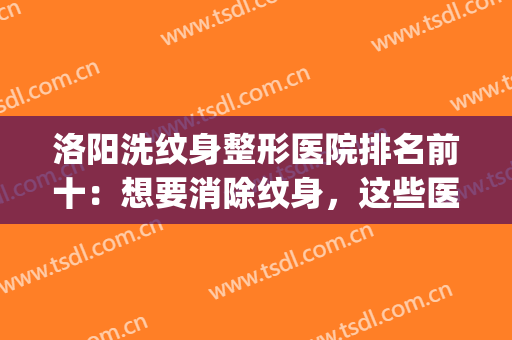 洛阳洗纹身整形医院排名前十：想要消除纹身，这些医院可以帮你！(洗纹身是去公立医院还是整容医院)