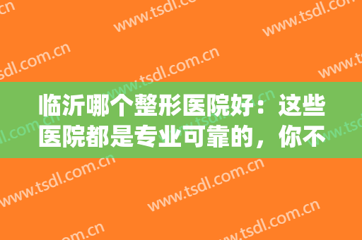 临沂哪个整形医院好：这些医院都是专业可靠的，你不妨一试！(临沂整容医院排名第一的)