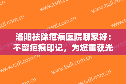 洛阳祛除疤痕医院哪家好：不留疤痕印记，为您重获光泽完美的肌肤！(祛除脸上疤痕医院)
