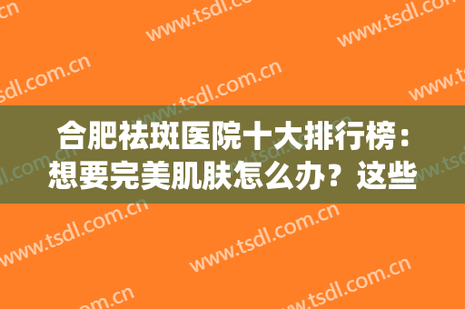 合肥祛斑医院十大排行榜：想要完美肌肤怎么办？这些医院为您圆梦！(合肥祛斑医院排名第一)