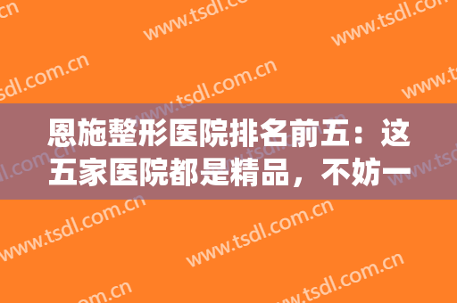 恩施整形医院排名前五：这五家医院都是精品，不妨一起来看看！(恩施整形最好的医院)