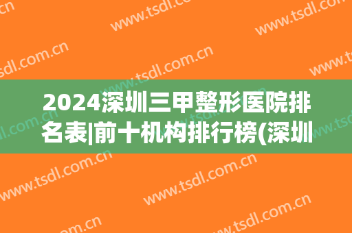 2024深圳三甲整形医院排名表|前十机构排行榜(深圳整形3甲最好的医院有哪些)