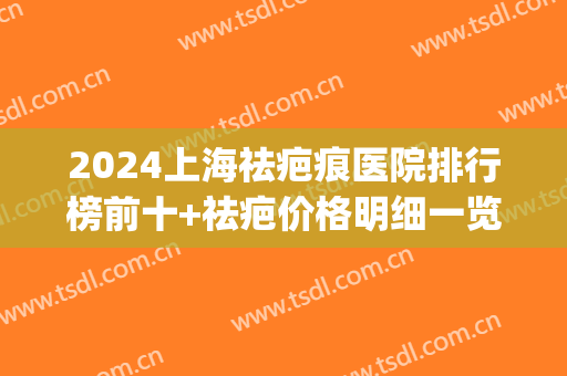 2024上海祛疤痕医院排行榜前十+祛疤价格明细一览表(上海祛疤医院排名)