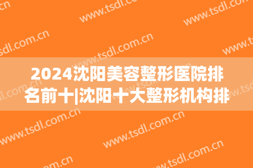 2024沈阳美容整形医院排名前十|沈阳十大整形机构排行榜(沈阳整形美容医院排名前十位)