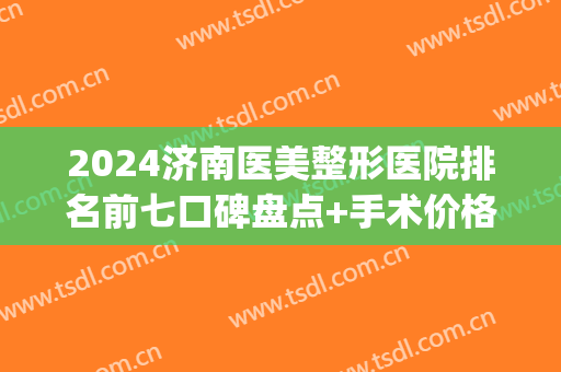 2024济南医美整形医院排名前七口碑盘点+手术价格费用参考(山东济南整形医院排行)
