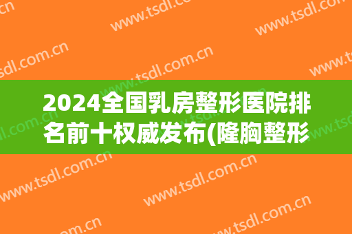 2024全国乳房整形医院排名前十权威发布(隆胸整形医院排名)
