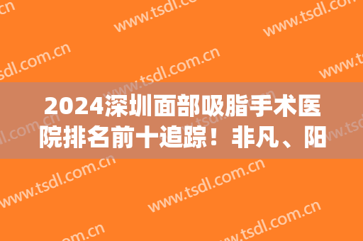 2024深圳面部吸脂手术医院排名前十追踪！非凡、阳光等暗戳戳上榜！(深圳脸部吸脂医院)