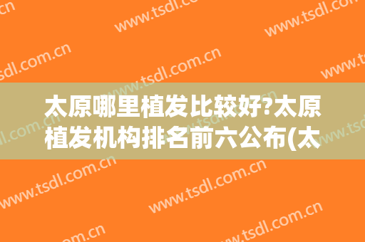 太原哪里植发比较好?太原植发机构排名前六公布(太原植发最好的医院是哪个)