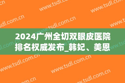 2024广州全切双眼皮医院排名权威发布_韩妃、美恩等机构入围榜首(广州韩式 双眼皮)