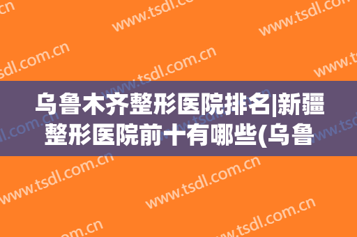 乌鲁木齐整形医院排名|新疆整形医院前十有哪些(乌鲁木齐新疆整形医院好不好)