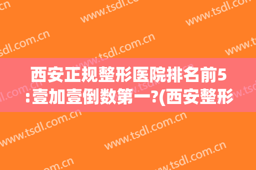 西安正规整形医院排名前5:壹加壹倒数第一?(西安整形最好的医院)