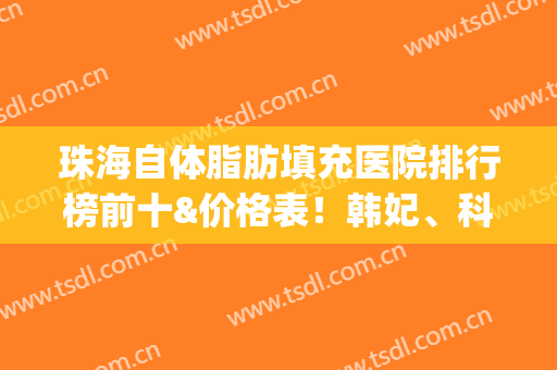 珠海自体脂肪填充医院排行榜前十&价格表！韩妃、科思美实力赢得认可(珠海自体脂肪填充医院排行榜前十名)