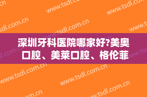 深圳牙科医院哪家好?美奥 口腔、美莱口腔、格伦菲尔口腔在线pk
