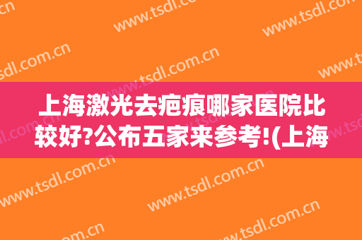 上海激光去疤痕哪家医院比较好?公布五家来参考!(上海哪个医院激光祛疤好)