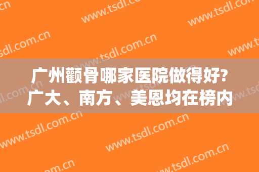广州颧骨哪家医院做得好?广大、南方、美恩均在榜内(广州做颧骨手术最好的医院?)